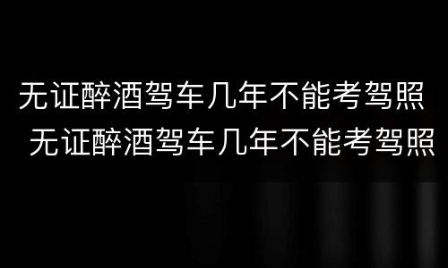 无证醉酒驾车几年不能考驾照 无证醉酒驾车几年不能考驾照了