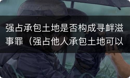 强占承包土地是否构成寻衅滋事罪（强占他人承包土地可以报警吗）
