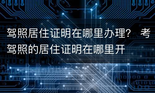 驾照居住证明在哪里办理？ 考驾照的居住证明在哪里开
