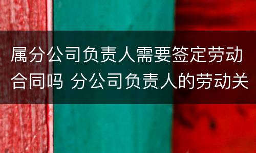 属分公司负责人需要签定劳动合同吗 分公司负责人的劳动关系