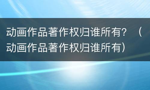动画作品著作权归谁所有？（动画作品著作权归谁所有）