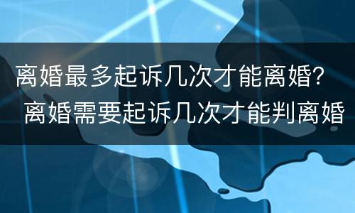 离婚最多起诉几次才能离婚？ 离婚需要起诉几次才能判离婚