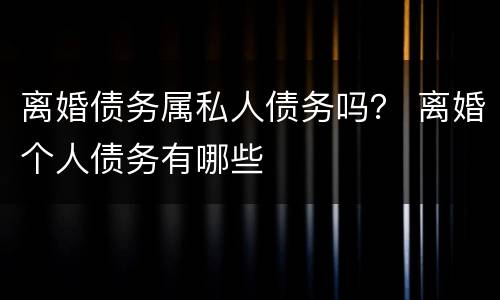 离婚债务属私人债务吗？ 离婚个人债务有哪些