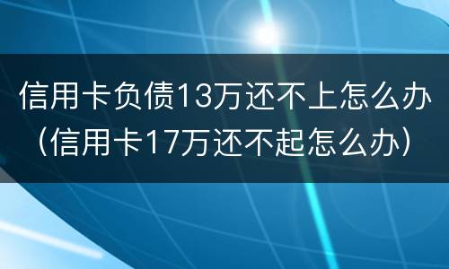 信用卡负债13万还不上怎么办（信用卡17万还不起怎么办）