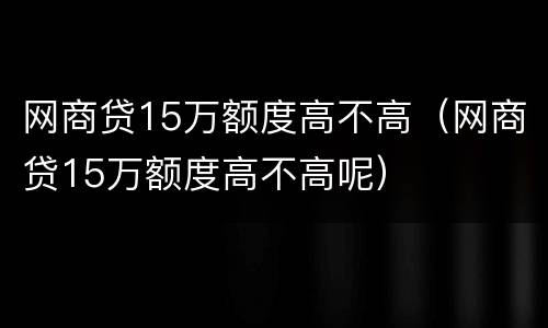 网商贷15万额度高不高（网商贷15万额度高不高呢）