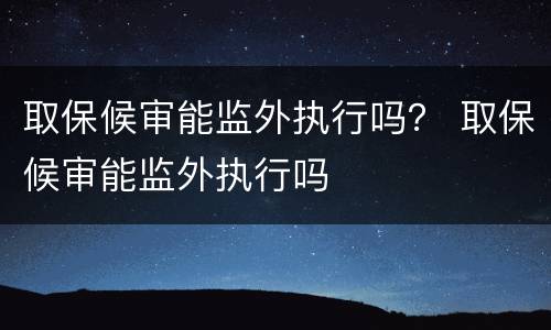取保候审能监外执行吗？ 取保候审能监外执行吗