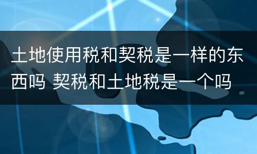 土地使用税和契税是一样的东西吗 契税和土地税是一个吗