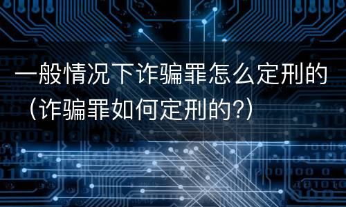 一般情况下诈骗罪怎么定刑的（诈骗罪如何定刑的?）
