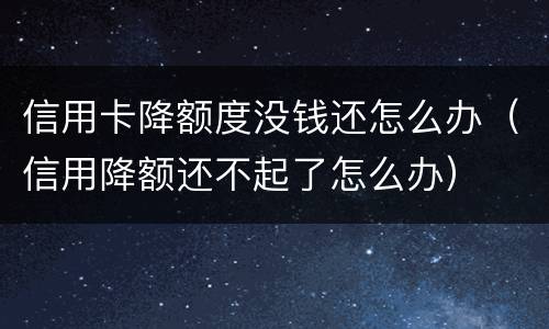 信用卡降额度没钱还怎么办（信用降额还不起了怎么办）