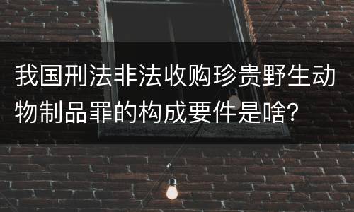 我国刑法非法收购珍贵野生动物制品罪的构成要件是啥？