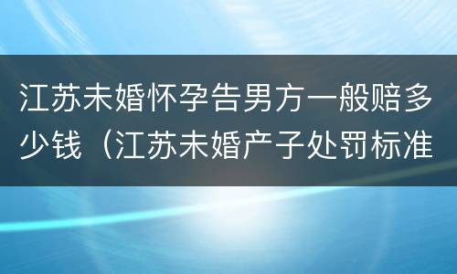 江苏未婚怀孕告男方一般赔多少钱（江苏未婚产子处罚标准）
