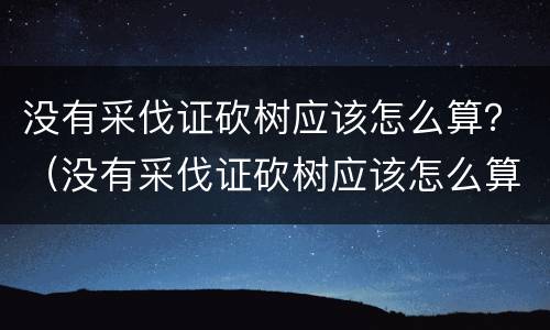 没有采伐证砍树应该怎么算？（没有采伐证砍树应该怎么算违法）