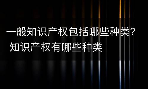 一般知识产权包括哪些种类？ 知识产权有哪些种类