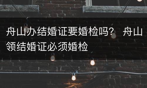 舟山办结婚证要婚检吗？ 舟山领结婚证必须婚检