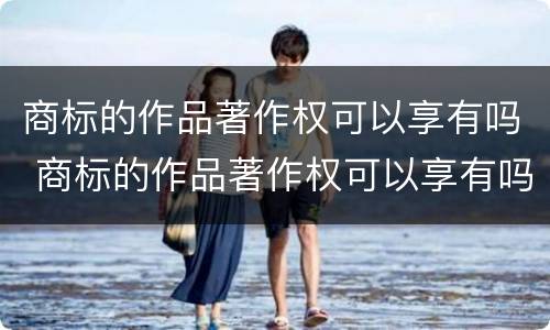 商标的作品著作权可以享有吗 商标的作品著作权可以享有吗为什么