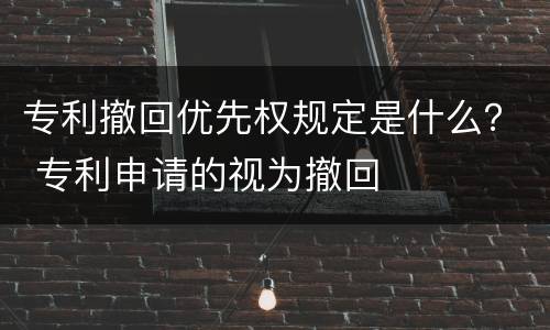 专利撤回优先权规定是什么？ 专利申请的视为撤回