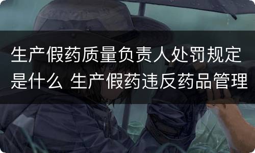 生产假药质量负责人处罚规定是什么 生产假药违反药品管理法应该怎么处罚
