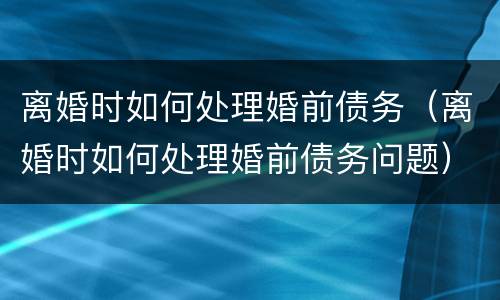 离婚时如何处理婚前债务（离婚时如何处理婚前债务问题）