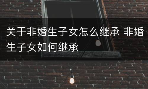 关于非婚生子女怎么继承 非婚生子女如何继承