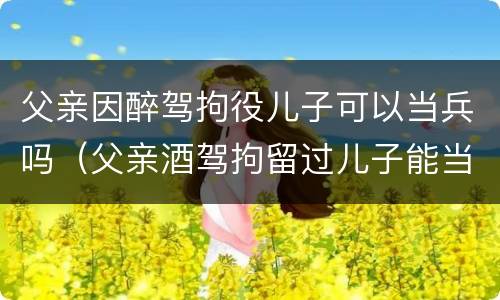 父亲因醉驾拘役儿子可以当兵吗（父亲酒驾拘留过儿子能当兵吗）