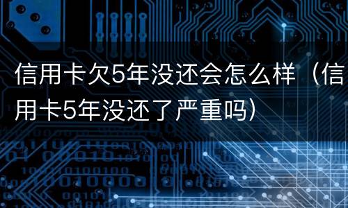 信用卡欠5年没还会怎么样（信用卡5年没还了严重吗）