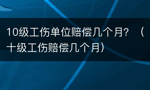 10级工伤单位赔偿几个月？（十级工伤赔偿几个月）