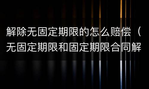 解除无固定期限的怎么赔偿（无固定期限和固定期限合同解除赔偿一样吗?）
