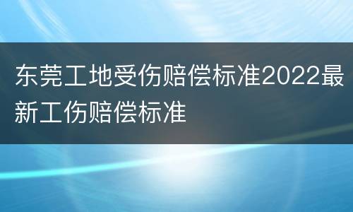 东莞工地受伤赔偿标准2022最新工伤赔偿标准