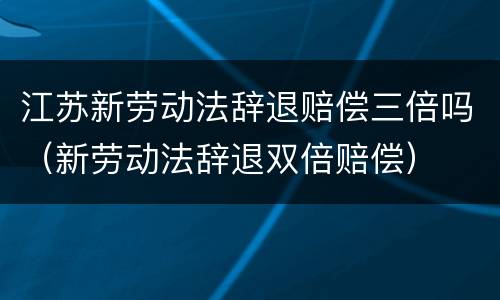 江苏新劳动法辞退赔偿三倍吗（新劳动法辞退双倍赔偿）