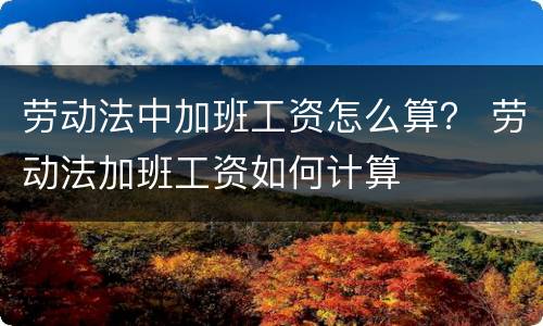 劳动法中加班工资怎么算？ 劳动法加班工资如何计算