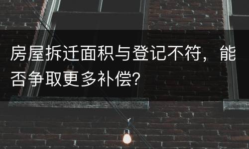 房屋拆迁面积与登记不符，能否争取更多补偿？