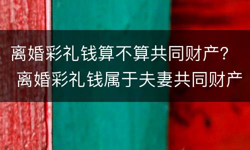 离婚彩礼钱算不算共同财产？ 离婚彩礼钱属于夫妻共同财产吗