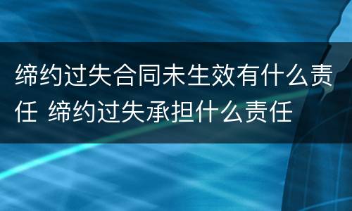 缔约过失合同未生效有什么责任 缔约过失承担什么责任