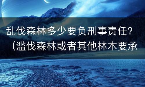 乱伐森林多少要负刑事责任？（滥伐森林或者其他林木要承担什么法律责任）
