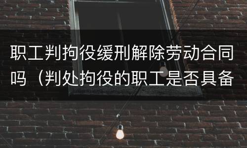 职工判拘役缓刑解除劳动合同吗（判处拘役的职工是否具备开除条件）