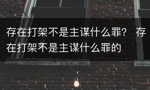 存在打架不是主谋什么罪？ 存在打架不是主谋什么罪的