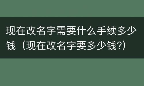 现在改名字需要什么手续多少钱（现在改名字要多少钱?）