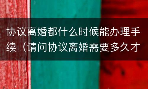协议离婚都什么时候能办理手续（请问协议离婚需要多久才能办理）
