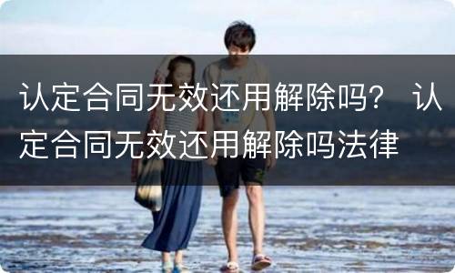 认定合同无效还用解除吗？ 认定合同无效还用解除吗法律