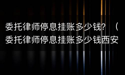 委托律师停息挂账多少钱？（委托律师停息挂账多少钱西安）