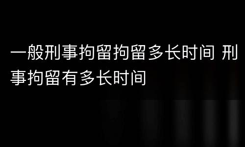一般刑事拘留拘留多长时间 刑事拘留有多长时间