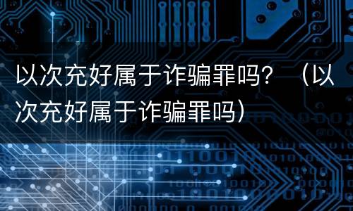 以次充好属于诈骗罪吗？（以次充好属于诈骗罪吗）