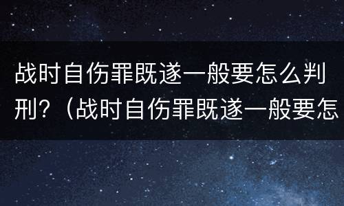 战时自伤罪既遂一般要怎么判刑?（战时自伤罪既遂一般要怎么判刑呢）
