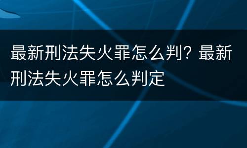 最新刑法失火罪怎么判? 最新刑法失火罪怎么判定