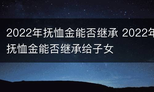 2022年抚恤金能否继承 2022年抚恤金能否继承给子女