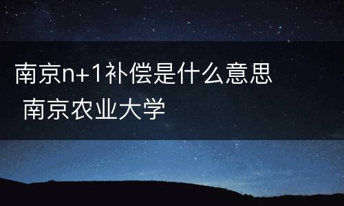 南京n+1补偿是什么意思 南京农业大学