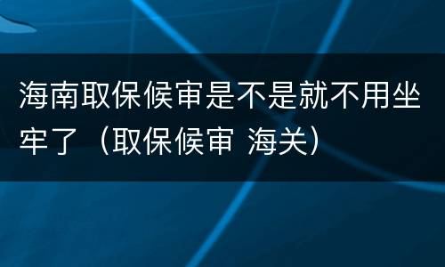 海南取保候审是不是就不用坐牢了（取保候审 海关）