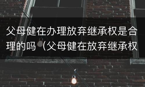 父母健在办理放弃继承权是合理的吗（父母健在放弃继承权有效吗?）