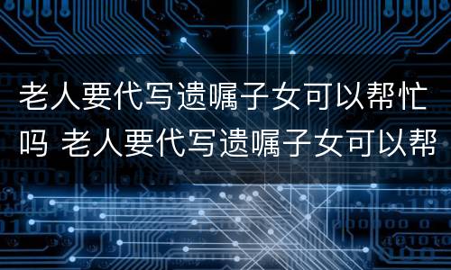 老人要代写遗嘱子女可以帮忙吗 老人要代写遗嘱子女可以帮忙吗有效吗