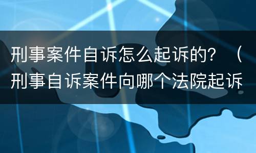刑事案件自诉怎么起诉的？（刑事自诉案件向哪个法院起诉）